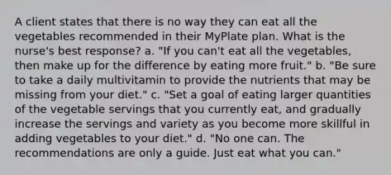 A client states that there is no way they can eat all the vegetables recommended in their MyPlate plan. What is the nurse's best response? a. "If you can't eat all the vegetables, then make up for the difference by eating more fruit." b. "Be sure to take a daily multivitamin to provide the nutrients that may be missing from your diet." c. "Set a goal of eating larger quantities of the vegetable servings that you currently eat, and gradually increase the servings and variety as you become more skillful in adding vegetables to your diet." d. "No one can. The recommendations are only a guide. Just eat what you can."