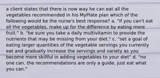 a client states that there is now way he can eat all the vegetables recommended in his MyPlate plan which of the following would be the nurse's best response? a. "if you can't eat all the vegetables, make up for the difference by eating more fruit." b. "be sure you take a daily multivitamin to provide the nutrients that may be missing from your diet." c. "set a goal of eating larger quantities of the vegetable servings you currently eat and gradually increase the servings and variety as you become more skillful in adding vegetables to your diet" d. "no one can. the recommendations are only a guide. just eat what you can."