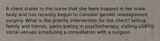 A client states to the nurse that she feels trapped in her male body and has recently begun to consider gender reassignment surgery. What is the priority intervention for the client? telling family and friends. participating in psychotherapy. visiting LGBTQ social venues scheduling a consultation with a surgeon