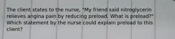 The client states to the nurse, "My friend said nitroglycerin relieves angina pain by reducing preload. What is preload?" Which statement by the nurse could explain preload to this client?