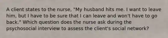 A client states to the nurse, "My husband hits me. I want to leave him, but I have to be sure that I can leave and won't have to go back." Which question does the nurse ask during the psychosocial interview to assess the client's social network?