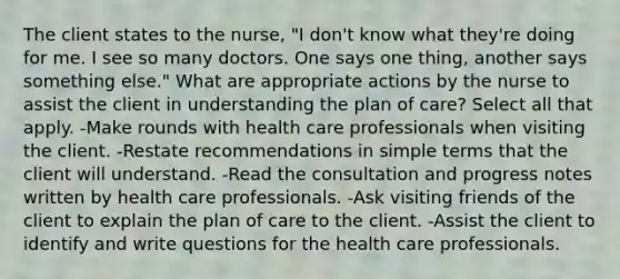 The client states to the nurse, "I don't know what they're doing for me. I see so many doctors. One says one thing, another says something else." What are appropriate actions by the nurse to assist the client in understanding the plan of care? Select all that apply. -Make rounds with health care professionals when visiting the client. -Restate recommendations in simple terms that the client will understand. -Read the consultation and progress notes written by health care professionals. -Ask visiting friends of the client to explain the plan of care to the client. -Assist the client to identify and write questions for the health care professionals.