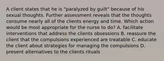 A client states that he is "paralyzed by guilt" because of his sexual thoughts. Further assessment reveals that the thoughts consume nearly all of the clients energy and time. Which action would be most appropriate for the nurse to do? A. facilitate interventions that address the clients obsessions B. reassure the client that the compulsions experienced are treatable C. educate the client about strategies for managing the compulsions D. present alternatives to the clients rituals