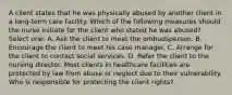 A client states that he was physically abused by another client in a long-term care facility. Which of the following measures should the nurse initiate for the client who stated he was abused? Select one: A. Ask the client to meet the ombudsperson. B. Encourage the client to meet his case manager. C. Arrange for the client to contact social services. D. Refer the client to the nursing director. Most clients in healthcare facilities are protected by law from abuse or neglect due to their vulnerability. Who is responsible for protecting the client rights?