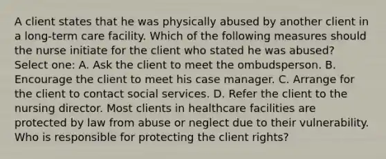 A client states that he was physically abused by another client in a long-term care facility. Which of the following measures should the nurse initiate for the client who stated he was abused? Select one: A. Ask the client to meet the ombudsperson. B. Encourage the client to meet his case manager. C. Arrange for the client to contact social services. D. Refer the client to the nursing director. Most clients in healthcare facilities are protected by law from abuse or neglect due to their vulnerability. Who is responsible for protecting the client rights?