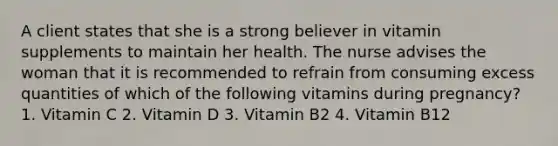 A client states that she is a strong believer in vitamin supplements to maintain her health. The nurse advises the woman that it is recommended to refrain from consuming excess quantities of which of the following vitamins during pregnancy? 1. Vitamin C 2. Vitamin D 3. Vitamin B2 4. Vitamin B12