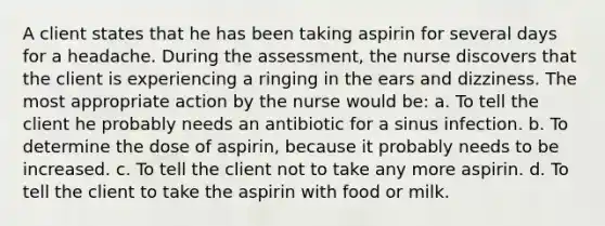 A client states that he has been taking aspirin for several days for a headache. During the assessment, the nurse discovers that the client is experiencing a ringing in the ears and dizziness. The most appropriate action by the nurse would be: a. To tell the client he probably needs an antibiotic for a sinus infection. b. To determine the dose of aspirin, because it probably needs to be increased. c. To tell the client not to take any more aspirin. d. To tell the client to take the aspirin with food or milk.