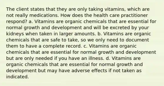 The client states that they are only taking vitamins, which are not really medications. How does the health care practitioner respond? a. Vitamins are organic chemicals that are essential for normal <a href='https://www.questionai.com/knowledge/kde2iCObwW-growth-and-development' class='anchor-knowledge'>growth and development</a> and will be excreted by your kidneys when taken in larger amounts. b. Vitamins are organic chemicals that are safe to take, so we only need to document them to have a complete record. c. Vitamins are organic chemicals that are essential for normal growth and development but are only needed if you have an illness. d. Vitamins are organic chemicals that are essential for normal growth and development but may have adverse effects if not taken as indicated.