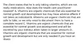 The client states that he is only taking vitamins, which are not really medications. How does the health care practitioner respond? A. Vitamins are organic chemicals that are essential for normal growth and development but may have adverse effects if not taken as indicated B. Vitamins are organic chemicals that are safe to take, so we only need to document them to have a complete record C. Vitamins are organic chemicals that are essential for normal growth and development and will be excreted by your kidneys when taken in larger amounts D. Vitamins are organic chemicals that are essential for normal growth and development but are only needed if you have an illness