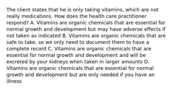 The client states that he is only taking vitamins, which are not really medications. How does the health care practitioner respond? A. Vitamins are organic chemicals that are essential for normal growth and development but may have adverse effects if not taken as indicated B. Vitamins are organic chemicals that are safe to take, so we only need to document them to have a complete record C. Vitamins are organic chemicals that are essential for normal growth and development and will be excreted by your kidneys when taken in larger amounts D. Vitamins are organic chemicals that are essential for normal growth and development but are only needed if you have an illness