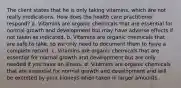 The client states that he is only taking vitamins, which are not really medications. How does the health care practitioner respond? a. Vitamins are organic chemicals that are essential for normal growth and development but may have adverse effects if not taken as indicated. b. Vitamins are organic chemicals that are safe to take, so we only need to document them to have a complete record. c. Vitamins are organic chemicals that are essential for normal growth and development but are only needed if you have an illness. d. Vitamins are organic chemicals that are essential for normal growth and development and will be excreted by your kidneys when taken in larger amounts.