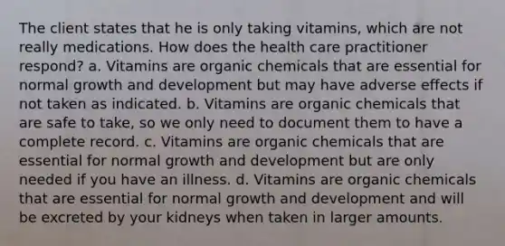 The client states that he is only taking vitamins, which are not really medications. How does the health care practitioner respond? a. Vitamins are organic chemicals that are essential for normal growth and development but may have adverse effects if not taken as indicated. b. Vitamins are organic chemicals that are safe to take, so we only need to document them to have a complete record. c. Vitamins are organic chemicals that are essential for normal growth and development but are only needed if you have an illness. d. Vitamins are organic chemicals that are essential for normal growth and development and will be excreted by your kidneys when taken in larger amounts.