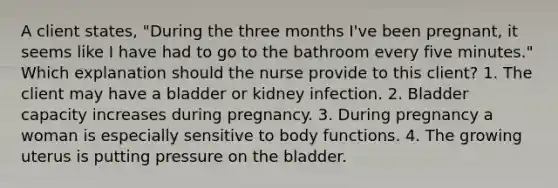 A client states, "During the three months I've been pregnant, it seems like I have had to go to the bathroom every five minutes." Which explanation should the nurse provide to this client? 1. The client may have a bladder or kidney infection. 2. Bladder capacity increases during pregnancy. 3. During pregnancy a woman is especially sensitive to body functions. 4. The growing uterus is putting pressure on the bladder.