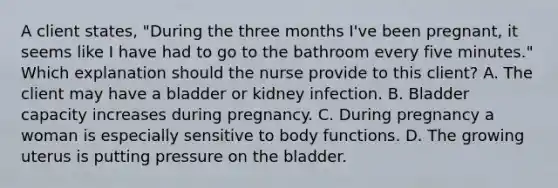 A client states, "During the three months I've been pregnant, it seems like I have had to go to the bathroom every five minutes." Which explanation should the nurse provide to this client? A. The client may have a bladder or kidney infection. B. Bladder capacity increases during pregnancy. C. During pregnancy a woman is especially sensitive to body functions. D. The growing uterus is putting pressure on the bladder.