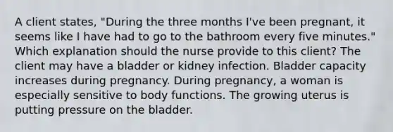 A client states, "During the three months I've been pregnant, it seems like I have had to go to the bathroom every five minutes." Which explanation should the nurse provide to this client? The client may have a bladder or kidney infection. Bladder capacity increases during pregnancy. During pregnancy, a woman is especially sensitive to body functions. The growing uterus is putting pressure on the bladder.