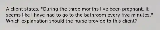 A client states, "During the three months I've been pregnant, it seems like I have had to go to the bathroom every five minutes." Which explanation should the nurse provide to this client?