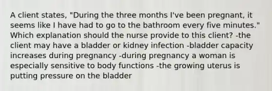 A client states, "During the three months I've been pregnant, it seems like I have had to go to the bathroom every five minutes." Which explanation should the nurse provide to this client? -the client may have a bladder or kidney infection -bladder capacity increases during pregnancy -during pregnancy a woman is especially sensitive to body functions -the growing uterus is putting pressure on the bladder