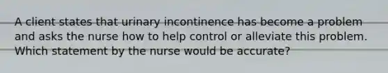 A client states that urinary incontinence has become a problem and asks the nurse how to help control or alleviate this problem. Which statement by the nurse would be accurate?