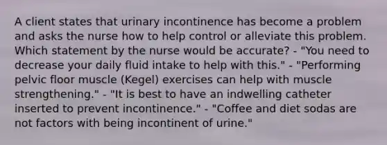 A client states that urinary incontinence has become a problem and asks the nurse how to help control or alleviate this problem. Which statement by the nurse would be accurate? - "You need to decrease your daily fluid intake to help with this." - "Performing pelvic floor muscle (Kegel) exercises can help with muscle strengthening." - "It is best to have an indwelling catheter inserted to prevent incontinence." - "Coffee and diet sodas are not factors with being incontinent of urine."