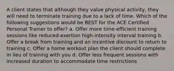 A client states that although they value physical activity, they will need to terminate training due to a lack of time. Which of the following suggestions would be BEST for the ACE Certified Personal Trainer to offer? a. Offer more time-efficient training sessions like reduced-exertion high-intensity interval training b. Offer a break from training and an incentive discount to return to training c. Offer a home workout plan the client should complete in lieu of training with you d. Offer less frequent sessions with increased duration to accommodate time restrictions