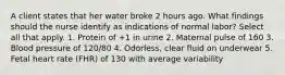 A client states that her water broke 2 hours ago. What findings should the nurse identify as indications of normal labor? Select all that apply. 1. Protein of +1 in urine 2. Maternal pulse of 160 3. Blood pressure of 120/80 4. Odorless, clear fluid on underwear 5. Fetal heart rate (FHR) of 130 with average variability