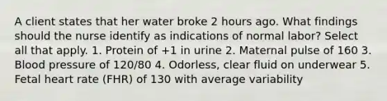 A client states that her water broke 2 hours ago. What findings should the nurse identify as indications of normal labor? Select all that apply. 1. Protein of +1 in urine 2. Maternal pulse of 160 3. Blood pressure of 120/80 4. Odorless, clear fluid on underwear 5. Fetal heart rate (FHR) of 130 with average variability