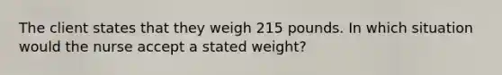 The client states that they weigh 215 pounds. In which situation would the nurse accept a stated weight?