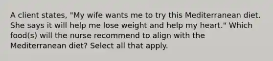 A client states, "My wife wants me to try this Mediterranean diet. She says it will help me lose weight and help my heart." Which food(s) will the nurse recommend to align with the Mediterranean diet? Select all that apply.
