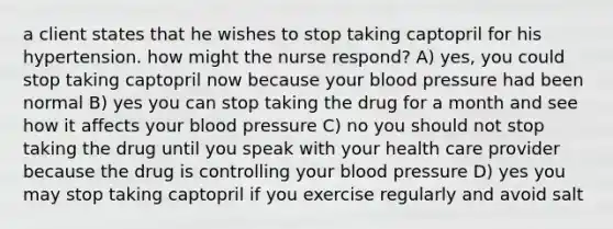 a client states that he wishes to stop taking captopril for his hypertension. how might the nurse respond? A) yes, you could stop taking captopril now because your blood pressure had been normal B) yes you can stop taking the drug for a month and see how it affects your blood pressure C) no you should not stop taking the drug until you speak with your health care provider because the drug is controlling your blood pressure D) yes you may stop taking captopril if you exercise regularly and avoid salt