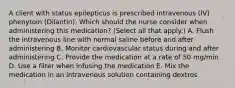 A client with status epilepticus is prescribed intravenous​ (IV) phenytoin​ (Dilantin). Which should the nurse consider when administering this​ medication? (Select all that​ apply.) A. Flush the intravenous line with normal saline before and after administering B. Monitor cardiovascular status during and after administering C. Provide the medication at a rate of 50​ mg/min D. Use a filter when infusing the medication E. Mix the medication in an intravenous solution containing dextros