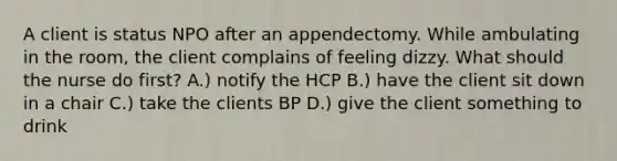 A client is status NPO after an appendectomy. While ambulating in the room, the client complains of feeling dizzy. What should the nurse do first? A.) notify the HCP B.) have the client sit down in a chair C.) take the clients BP D.) give the client something to drink