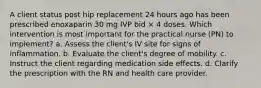 A client status post hip replacement 24 hours ago has been prescribed enoxaparin 30 mg IVP bid × 4 doses. Which intervention is most important for the practical nurse (PN) to implement? a. Assess the client's IV site for signs of inflammation. b. Evaluate the client's degree of mobility. c. Instruct the client regarding medication side effects. d. Clarify the prescription with the RN and health care provider.