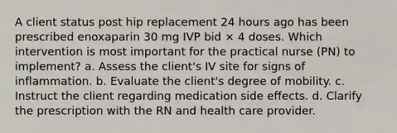 A client status post hip replacement 24 hours ago has been prescribed enoxaparin 30 mg IVP bid × 4 doses. Which intervention is most important for the practical nurse (PN) to implement? a. Assess the client's IV site for signs of inflammation. b. Evaluate the client's degree of mobility. c. Instruct the client regarding medication side effects. d. Clarify the prescription with the RN and health care provider.