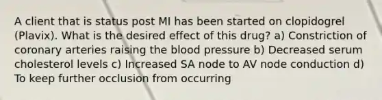 A client that is status post MI has been started on clopidogrel (Plavix). What is the desired effect of this drug? a) Constriction of coronary arteries raising the blood pressure b) Decreased serum cholesterol levels c) Increased SA node to AV node conduction d) To keep further occlusion from occurring