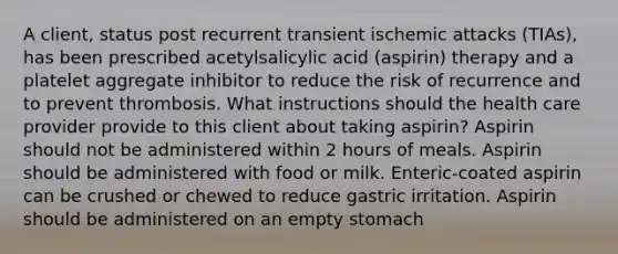 A client, status post recurrent transient ischemic attacks (TIAs), has been prescribed acetylsalicylic acid (aspirin) therapy and a platelet aggregate inhibitor to reduce the risk of recurrence and to prevent thrombosis. What instructions should the health care provider provide to this client about taking aspirin? Aspirin should not be administered within 2 hours of meals. Aspirin should be administered with food or milk. Enteric-coated aspirin can be crushed or chewed to reduce gastric irritation. Aspirin should be administered on an empty stomach