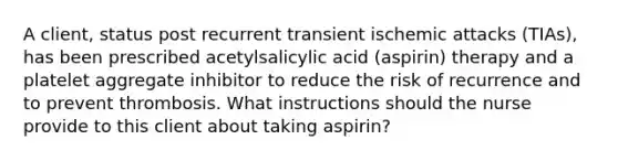 A client, status post recurrent transient ischemic attacks (TIAs), has been prescribed acetylsalicylic acid (aspirin) therapy and a platelet aggregate inhibitor to reduce the risk of recurrence and to prevent thrombosis. What instructions should the nurse provide to this client about taking aspirin?