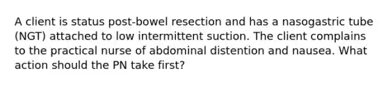 A client is status post-bowel resection and has a nasogastric tube (NGT) attached to low intermittent suction. The client complains to the practical nurse of abdominal distention and nausea. What action should the PN take first?