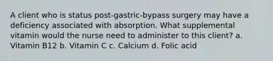 A client who is status post-gastric-bypass surgery may have a deficiency associated with absorption. What supplemental vitamin would the nurse need to administer to this client? a. Vitamin B12 b. Vitamin C c. Calcium d. Folic acid