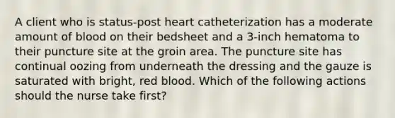 A client who is status-post heart catheterization has a moderate amount of blood on their bedsheet and a 3-inch hematoma to their puncture site at the groin area. The puncture site has continual oozing from underneath the dressing and the gauze is saturated with bright, red blood. Which of the following actions should the nurse take first?