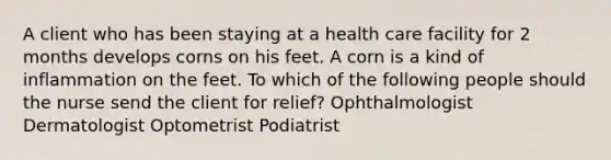 A client who has been staying at a health care facility for 2 months develops corns on his feet. A corn is a kind of inflammation on the feet. To which of the following people should the nurse send the client for relief? Ophthalmologist Dermatologist Optometrist Podiatrist