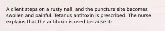 A client steps on a rusty nail, and the puncture site becomes swollen and painful. Tetanus antitoxin is prescribed. The nurse explains that the antitoxin is used because it: