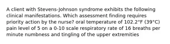 A client with Stevens-Johnson syndrome exhibits the following clinical manifestations. Which assessment finding requires priority action by the nurse? oral temperature of 102.2°F (39°C) pain level of 5 on a 0-10 scale respiratory rate of 16 breaths per minute numbness and tingling of the upper extremities