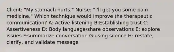 Client: "My stomach hurts." Nurse: "I'll get you some pain medicine." Which technique would improve the therapeutic communication? A: Active listening B:Establishing trust C: Assertiveness D: Body language/share observations E: explore issues F:summarize conversation G:using silence H: restate, clarify, and validate message