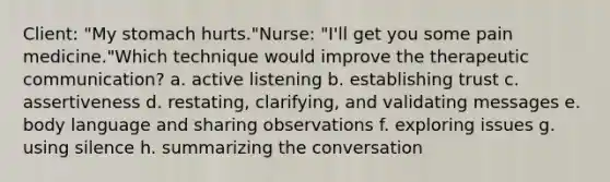 Client: "My stomach hurts."Nurse: "I'll get you some pain medicine."Which technique would improve the therapeutic communication? a. active listening b. establishing trust c. assertiveness d. restating, clarifying, and validating messages e. body language and sharing observations f. exploring issues g. using silence h. summarizing the conversation