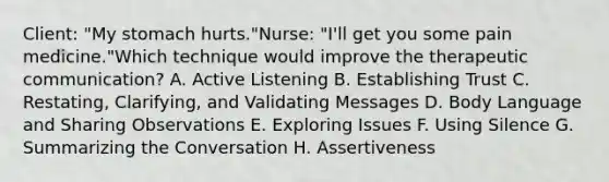 Client: "My stomach hurts."Nurse: "I'll get you some pain medicine."Which technique would improve the therapeutic communication? A. Active Listening B. Establishing Trust C. Restating, Clarifying, and Validating Messages D. Body Language and Sharing Observations E. Exploring Issues F. Using Silence G. Summarizing the Conversation H. Assertiveness