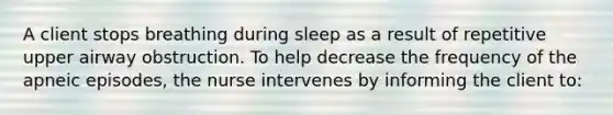 A client stops breathing during sleep as a result of repetitive upper airway obstruction. To help decrease the frequency of the apneic episodes, the nurse intervenes by informing the client to: