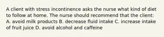 A client with stress incontinence asks the nurse what kind of diet to follow at home. The nurse should recommend that the client: A. avoid milk products B. decrease fluid intake C. increase intake of fruit juice D. avoid alcohol and caffeine