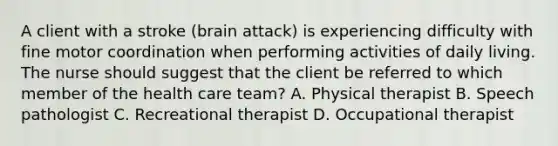 A client with a stroke (brain attack) is experiencing difficulty with fine motor coordination when performing activities of daily living. The nurse should suggest that the client be referred to which member of the health care team? A. Physical therapist B. Speech pathologist C. Recreational therapist D. Occupational therapist