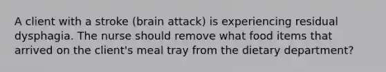 A client with a stroke (brain attack) is experiencing residual dysphagia. The nurse should remove what food items that arrived on the client's meal tray from the dietary department?