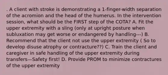 . A client with stroke is demonstrating a 1-finger-width separation of the acromion and the head of the humerus. In the intervention session, what should be the FIRST step of the COTA? A. Fit the upper extremity with a sling (only at upright posture when subluxation may get worse or endangered by handling---) B. Recommend that the client not use the upper extremity ( So to develop disuse atrophy or contracture??) C. Train the client and caregiver in safe handling of the upper extremity during transfers—Safety first! D. Provide PROM to minimize contractures of the upper extremity